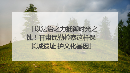 以法治之力抵御时光之蚀！甘肃民勤检察这样保长城遗址 护文化基因