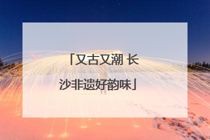 又古又潮 长沙非遗好韵味