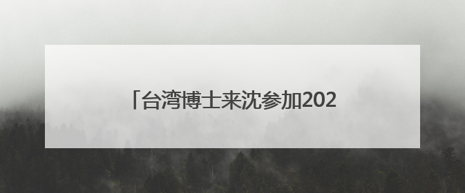 台湾博士来沈参加2025“博士沈阳行”活动