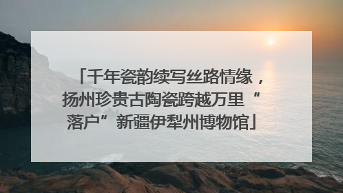 千年瓷韵续写丝路情缘，扬州珍贵古陶瓷跨越万里“落户”新疆伊犁州博物馆