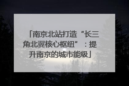 南京北站打造“长三角北翼核心枢纽”：提升南京的城市能级