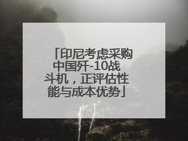 印尼考虑采购中国歼-10战斗机，正评估性能与成本优势
