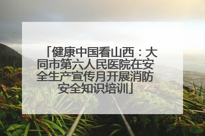 健康中国看山西：大同市第六人民医院在安全生产宣传月开展消防安全知识培训