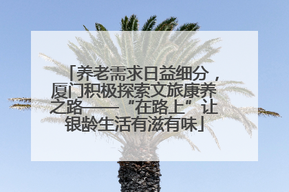 养老需求日益细分，厦门积极探索文旅康养之路——“在路上”让银龄生活有滋有味