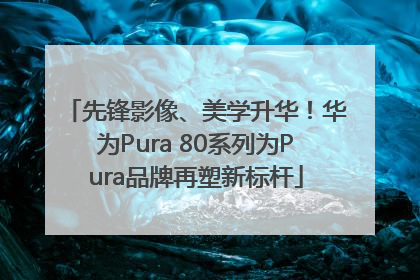 先锋影像、美学升华！华为Pura 80系列为Pura品牌再塑新标杆