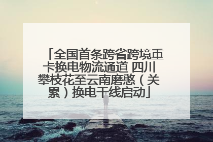 全国首条跨省跨境重卡换电物流通道 四川攀枝花至云南磨憨（关累）换电干线启动