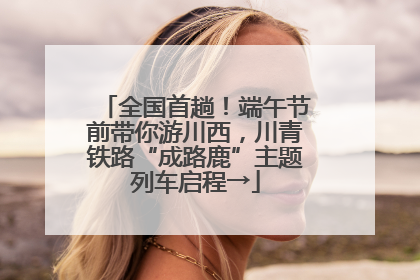 全国首趟！端午节前带你游川西，川青铁路“成路鹿”主题列车启程→