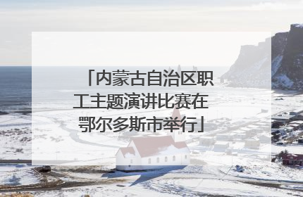内蒙古自治区职工主题演讲比赛在鄂尔多斯市举行