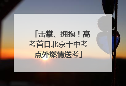 击掌、拥抱！高考首日北京十中考点外燃情送考