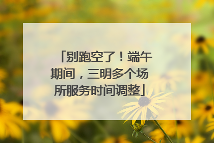 别跑空了！端午期间，三明多个场所服务时间调整