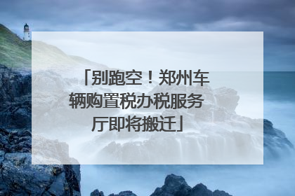 别跑空！郑州车辆购置税办税服务厅即将搬迁
