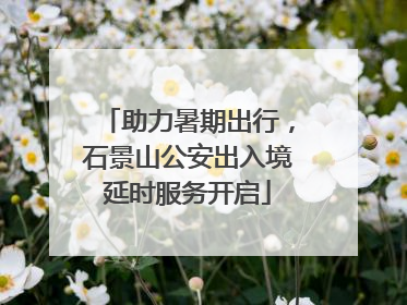 助力暑期出行，石景山公安出入境延时服务开启