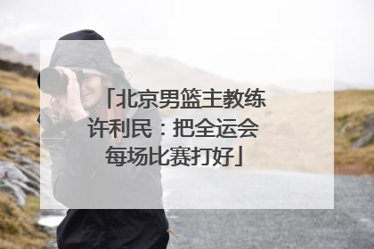 北京男篮主教练许利民：把全运会每场比赛打好