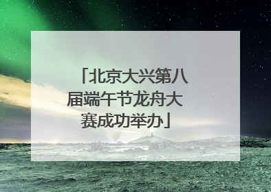 北京大兴第八届端午节龙舟大赛成功举办