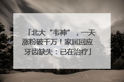 北大“韦神”，一天涨粉破千万！家属回应牙齿缺失：已在治疗