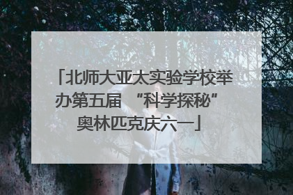 北师大亚太实验学校举办第五届 “科学探秘” 奥林匹克庆六一