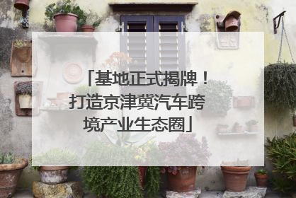 基地正式揭牌！打造京津冀汽车跨境产业生态圈