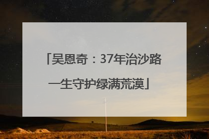 吴恩奇：37年治沙路 一生守护绿满荒漠