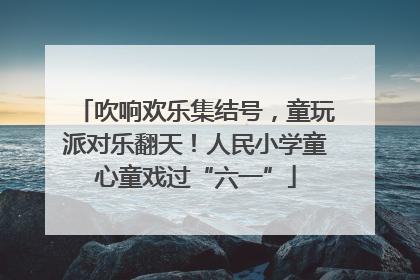 吹响欢乐集结号，童玩派对乐翻天！人民小学童心童戏过“六一”