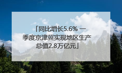 同比增长5.6% 一季度京津冀实现地区生产总值2.8万亿元