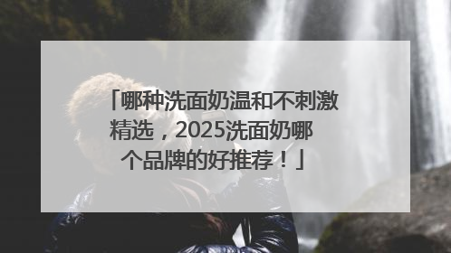 哪种洗面奶温和不刺激精选，2025洗面奶哪个品牌的好推荐！
