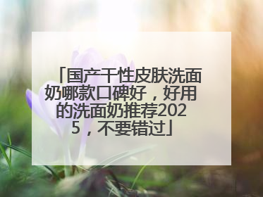 国产干性皮肤洗面奶哪款口碑好，好用的洗面奶推荐2025，不要错过