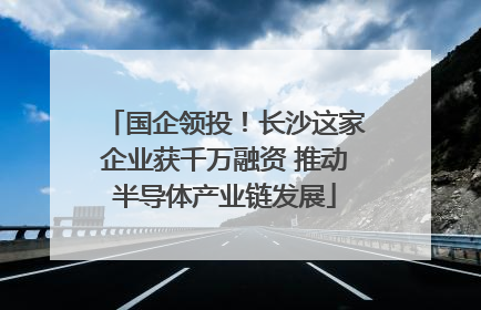 国企领投！长沙这家企业获千万融资 推动半导体产业链发展
