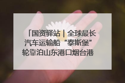 国资驿站｜全球最长汽车运输船“泰斯堡”轮靠泊山东港口烟台港；渤海最大油气平台完成浮托安装