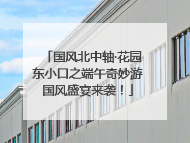 国风北中轴·花园东小口之端午奇妙游国风盛宴来袭！