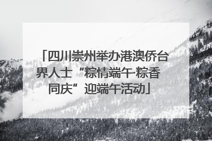 四川崇州举办港澳侨台界人士“粽情端午·粽香同庆”迎端午活动