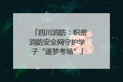 四川消防：织密消防安全网守护学子“逐梦考场”