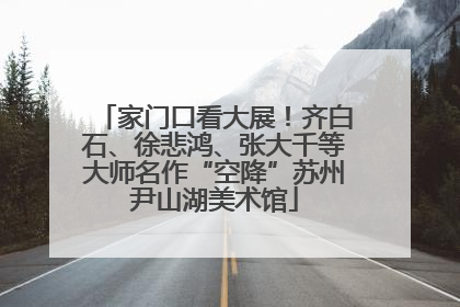 家门口看大展！齐白石、徐悲鸿、张大千等大师名作“空降”苏州尹山湖美术馆