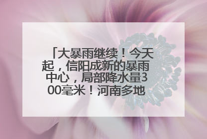 大暴雨继续！今天起，信阳成新的暴雨中心，局部降水量300毫米！河南多地仍将雨雨雨