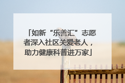 如新“乐善汇”志愿者深入社区关爱老人，助力健康科普进万家