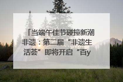 当端午佳节碰撞新潮非遗：第二届“非遗生活荟”即将开启“百young”新章