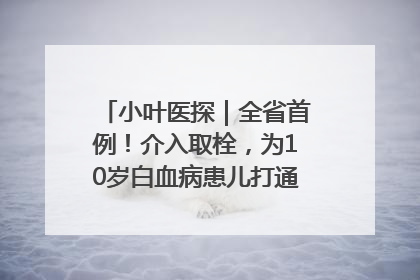 小叶医探｜全省首例！介入取栓，为10岁白血病患儿打通生命之“脉”