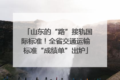 山东的“路”接轨国际标准！全省交通运输标准“成绩单”出炉