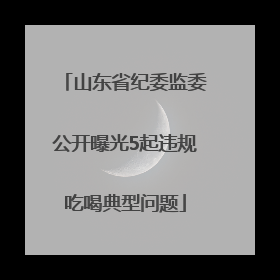 山东省纪委监委公开曝光5起违规吃喝典型问题
