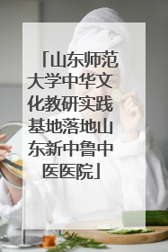 山东师范大学中华文化教研实践基地落地山东新中鲁中医医院