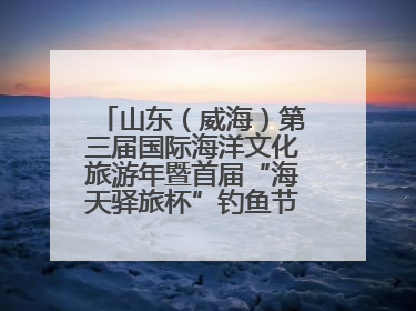 山东（威海）第三届国际海洋文化旅游年暨首届“海天驿旅杯”钓鱼节正式启动
