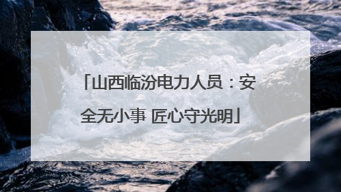 山西临汾电力人员：安全无小事 匠心守光明