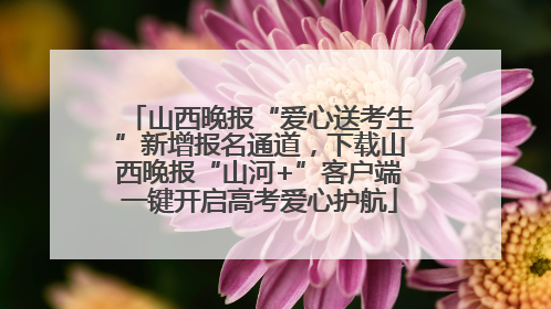 山西晚报“爱心送考生”新增报名通道，下载山西晚报“山河+”客户端一键开启高考爱心护航