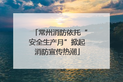 常州消防依托“安全生产月”掀起消防宣传热潮