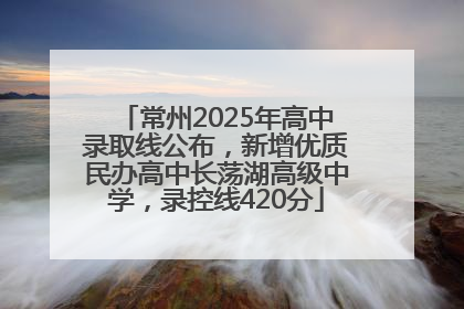 常州2025年高中录取线公布，新增优质民办高中长荡湖高级中学，录控线420分