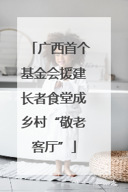 广西首个基金会援建长者食堂成乡村“敬老客厅”