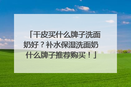 干皮买什么牌子洗面奶好？补水保湿洗面奶什么牌子推荐购买！