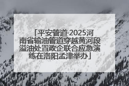 平安管道·2025河南省输油管道穿越黄河段溢油处置政企联合应急演练在洛阳孟津举办