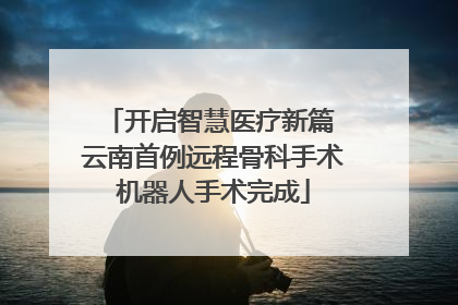 开启智慧医疗新篇 云南首例远程骨科手术机器人手术完成