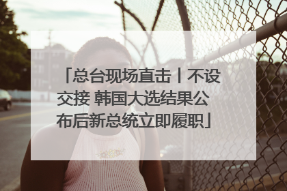 总台现场直击丨不设交接 韩国大选结果公布后新总统立即履职