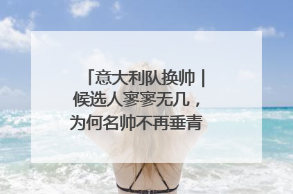 意大利队换帅｜候选人寥寥无几，为何名帅不再垂青“蓝衣军团”？